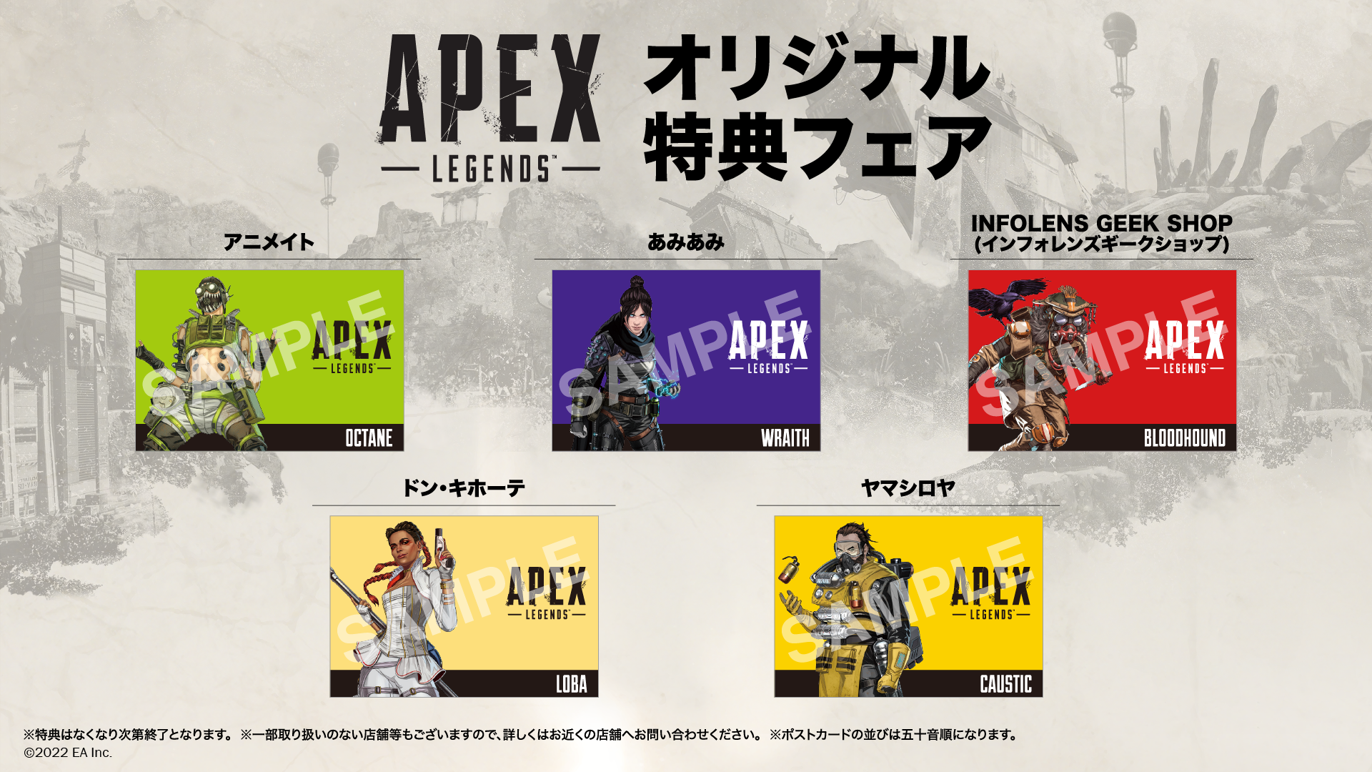 「Apex Legends(TM)」オリジナル特典フェア開催決定！
対象商品購入で店舗ごとに異なる
オリジナルポストカードをプレゼント！